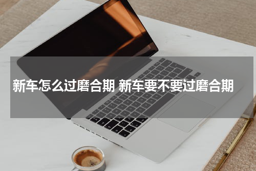 新车怎么过磨合期 新车要不要过磨合期