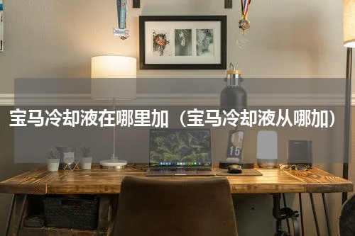 宝马冷却液在哪里加（宝马冷却液从哪加）