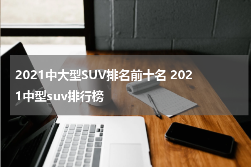 2021中大型SUV排名前十名 2021中型suv排行榜