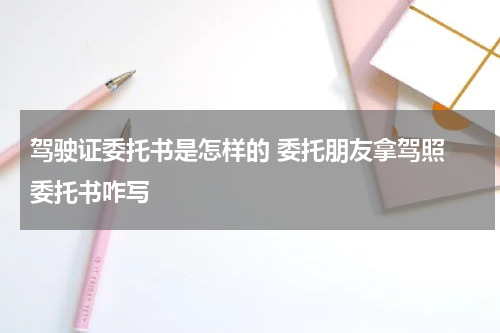 驾驶证委托书是怎样的 委托朋友拿驾照 委托书咋写