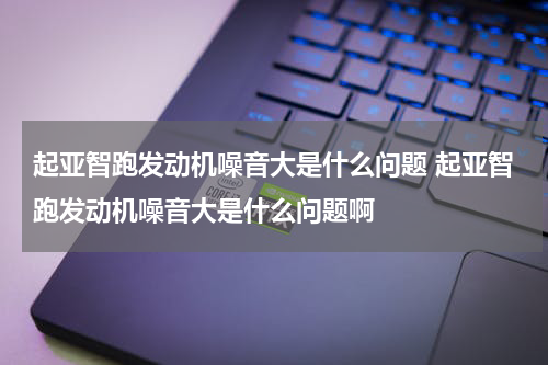 起亚智跑发动机噪音大是什么问题 起亚智跑发动机噪音大是什么问题啊