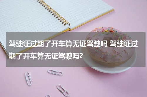 驾驶证过期了开车算无证驾驶吗 驾驶证过期了开车算无证驾驶吗?