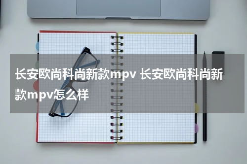 长安欧尚科尚新款mpv 长安欧尚科尚新款mpv怎么样