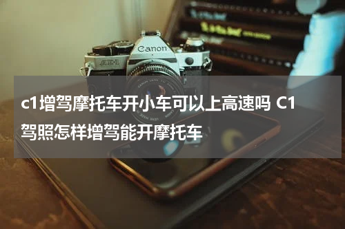 c1增驾摩托车开小车可以上高速吗 C1驾照怎样增驾能开摩托车