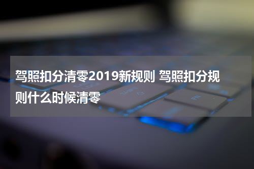 驾照扣分清零2019新规则 驾照扣分规则什么时候清零