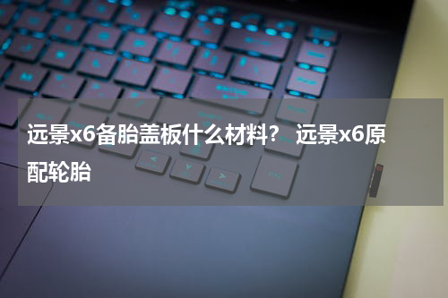 远景x6备胎盖板什么材料？ 远景x6原配轮胎