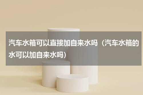 汽车水箱可以直接加自来水吗（汽车水箱的水可以加自来水吗）