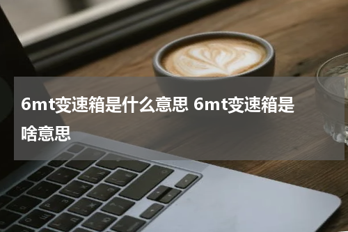 6mt变速箱是什么意思 6mt变速箱是啥意思