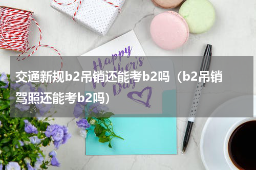 交通新规b2吊销还能考b2吗（b2吊销驾照还能考b2吗）