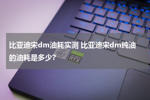 比亚迪宋dm油耗实测 比亚迪宋dm纯油的油耗是多少?