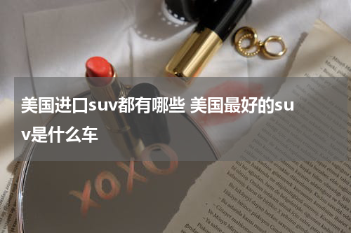 美国进口suv都有哪些 美国最好的suv是什么车