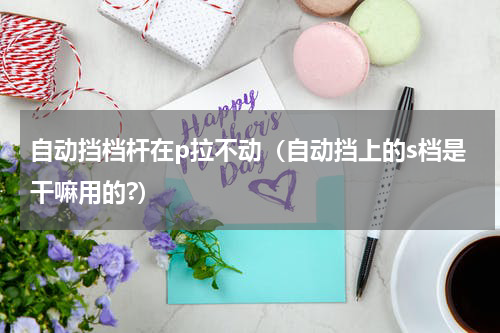 自动挡档杆在p拉不动（自动挡上的s档是干嘛用的?）