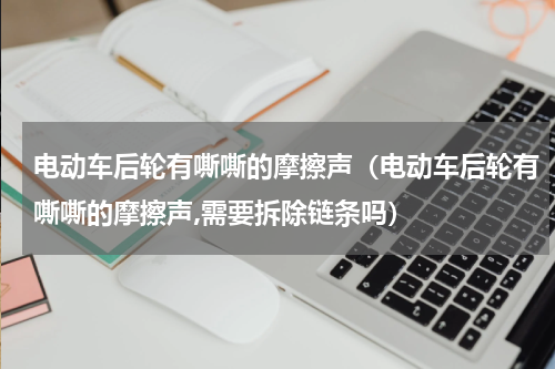 电动车后轮有嘶嘶的摩擦声（电动车后轮有嘶嘶的摩擦声,需要拆除链条吗）