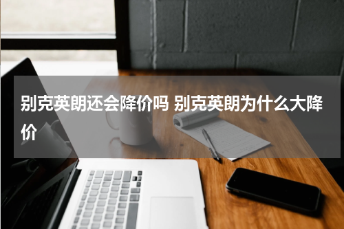 别克英朗还会降价吗 别克英朗为什么大降价