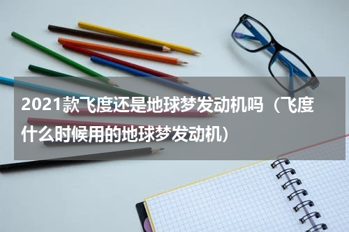 2021款飞度还是地球梦发动机吗（飞度什么时候用的地球梦发动机）