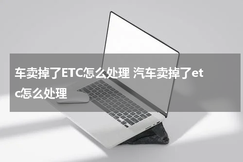车卖掉了ETC怎么处理 汽车卖掉了etc怎么处理