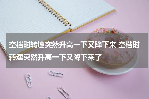 空档时转速突然升高一下又降下来 空档时转速突然升高一下又降下来了