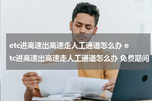 etc进高速出高速走人工通道怎么办 etc进高速出高速走人工通道怎么办 免费期间
