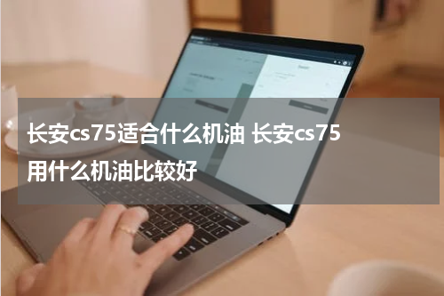 长安cs75适合什么机油 长安cs75用什么机油比较好