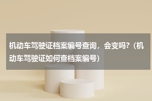 机动车驾驶证档案编号查询,会变吗?(机动车驾驶证如何查档案编号)