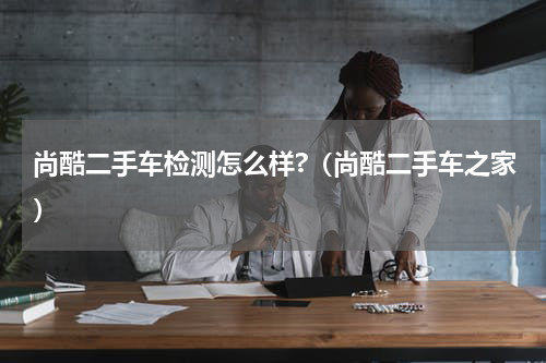 尚酷二手车检测怎么样?（尚酷二手车之家）