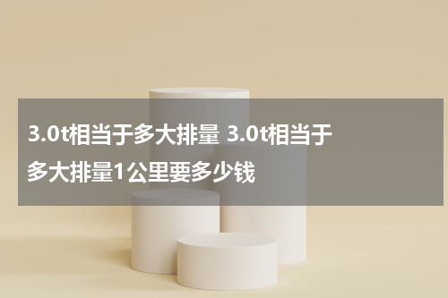 3.0t相当于多大排量 3.0t相当于多大排量1公里要多少钱