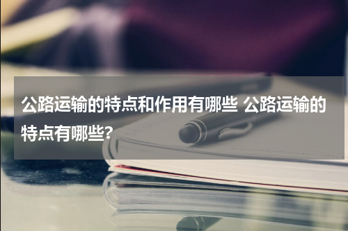 公路运输的特点和作用有哪些 公路运输的特点有哪些?