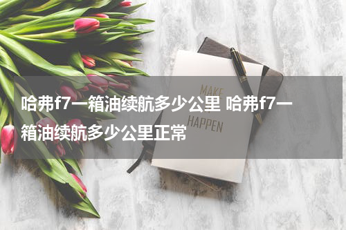 哈弗f7一箱油续航多少公里 哈弗f7一箱油续航多少公里正常