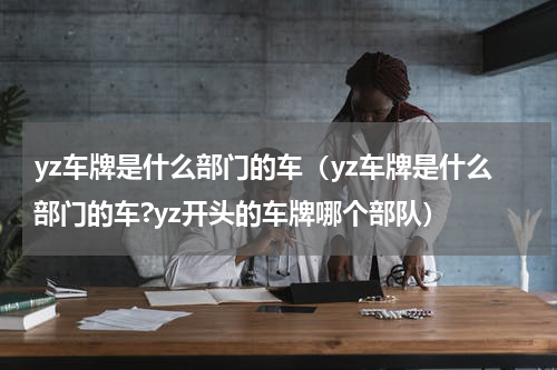 yz车牌是什么部门的车（yz车牌是什么部门的车?yz开头的车牌哪个部队）