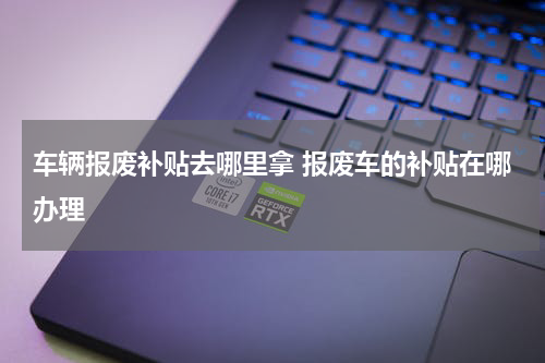 车辆报废补贴去哪里拿 报废车的补贴在哪办理