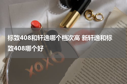 标致408和轩逸哪个档次高 新轩逸和标致408哪个好