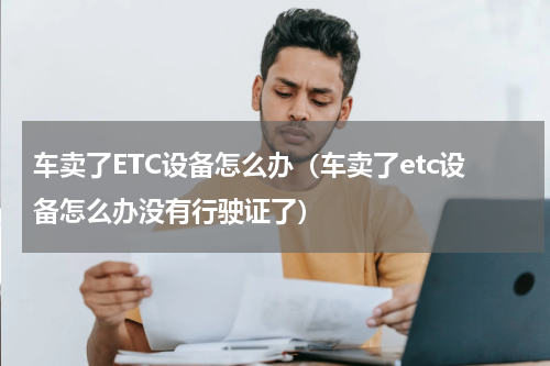 车卖了ETC设备怎么办（车卖了etc设备怎么办没有行驶证了）