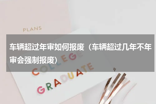 车辆超过年审如何报废（车辆超过几年不年审会强制报废）