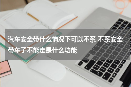 汽车安全带什么情况下可以不系 不系安全带车子不能走是什么功能