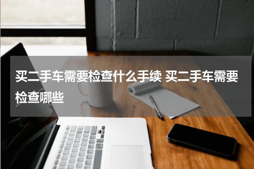 买二手车需要检查什么手续 买二手车需要检查哪些