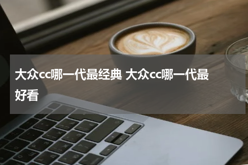 大众cc哪一代最经典 大众cc哪一代最好看