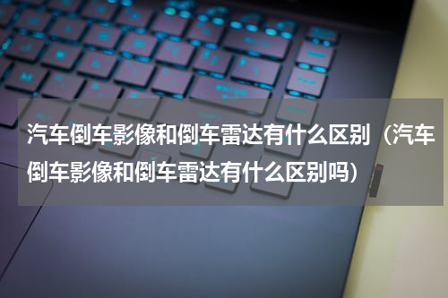 汽车倒车影像和倒车雷达有什么区别（汽车倒车影像和倒车雷达有什么区别吗）