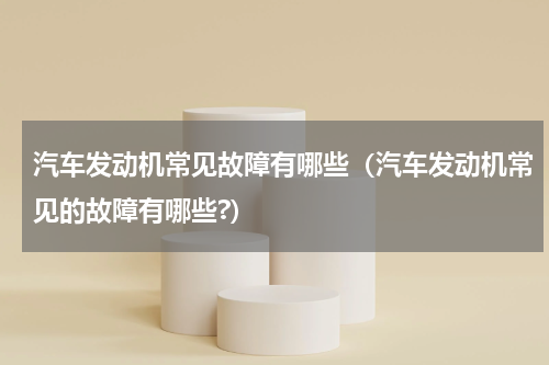 汽车发动机常见故障有哪些（汽车发动机常见的故障有哪些?）