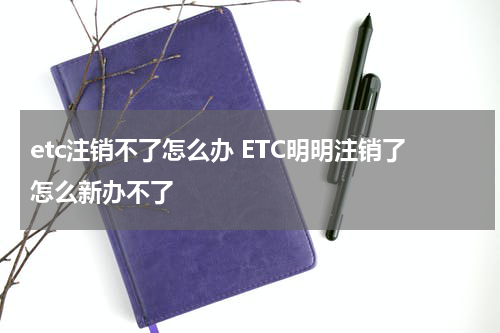 etc注销不了怎么办 ETC明明注销了怎么新办不了