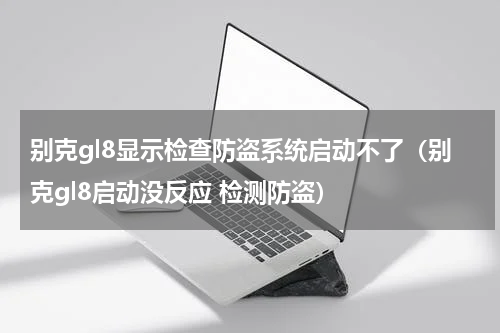 别克gl8显示检查防盗系统启动不了（别克gl8启动没反应 检测防盗）