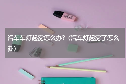 汽车车灯起雾怎么办?（汽车灯起雾了怎么办）