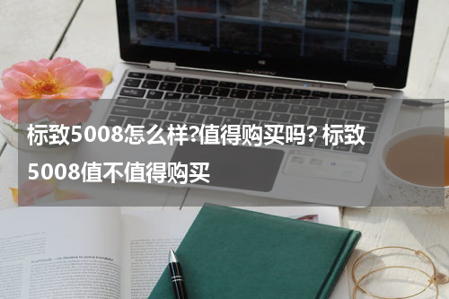 标致5008怎么样?值得购买吗? 标致5008值不值得购买