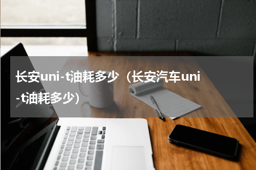 长安uni-t油耗多少（长安汽车uni-t油耗多少）