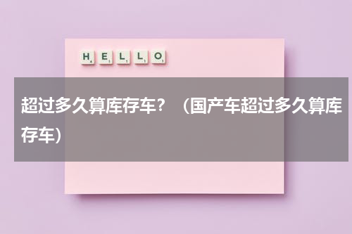 超过多久算库存车？（国产车超过多久算库存车）