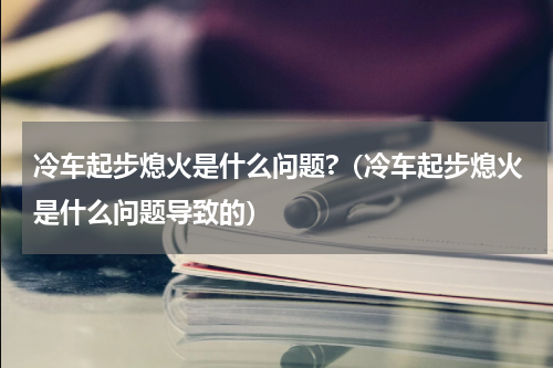 冷车起步熄火是什么问题?（冷车起步熄火是什么问题导致的）