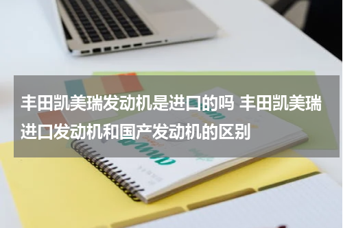 丰田凯美瑞发动机是进口的吗 丰田凯美瑞进口发动机和国产发动机的区别