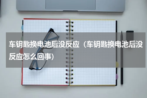 车钥匙换电池后没反应（车钥匙换电池后没反应怎么回事）