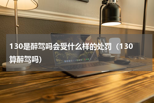 130是醉驾吗会受什么样的处罚（130算醉驾吗）