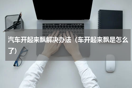 汽车开起来飘解决办法（车开起来飘是怎么了）