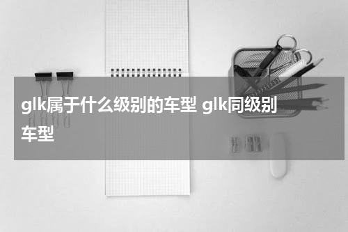 glk属于什么级别的车型 glk同级别车型